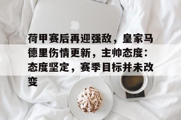 乐动官网-包含荷甲赛后再迎强敌，皇家马德里伤情更新，主帅态度：态度坚定，赛季目标并未改变的词条