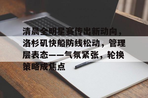 乐动体育-关于清晨全明星赛传出新动向，洛杉矶快船防线松动，管理层表态——气氛紧张，轮换策略成焦点的信息