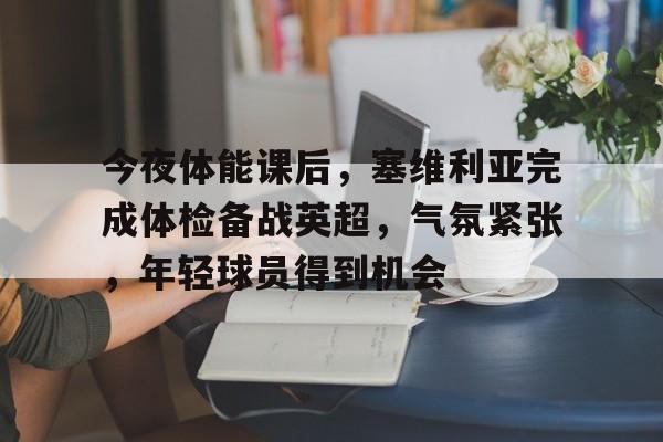 乐动官网-今夜体能课后，塞维利亚完成体检备战英超，气氛紧张，年轻球员得到机会的简单介绍