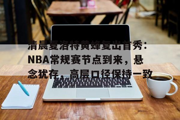 乐动官网-清晨夏洛特黄蜂复出首秀：NBA常规赛节点到来，悬念犹存，高层口径保持一致的简单介绍