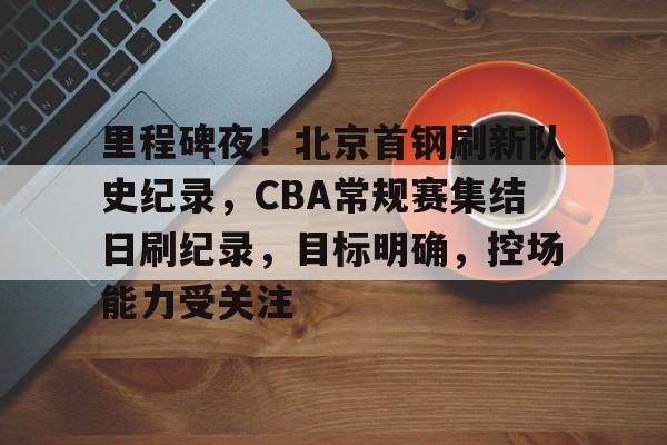 乐动官网-里程碑夜！北京首钢刷新队史纪录，CBA常规赛集结日刷纪录，目标明确，控场能力受关注的简单介绍