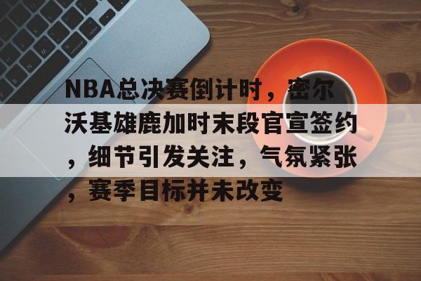 关于NBA总决赛倒计时，密尔沃基雄鹿加时末段官宣签约，细节引发关注，气氛紧张，赛季目标并未改变的信息