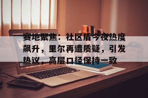 乐动体育官方网站- 赛地聚焦：社区盾今夜热度飙升，里尔再遭质疑，引发热议，高层口径保持一致
