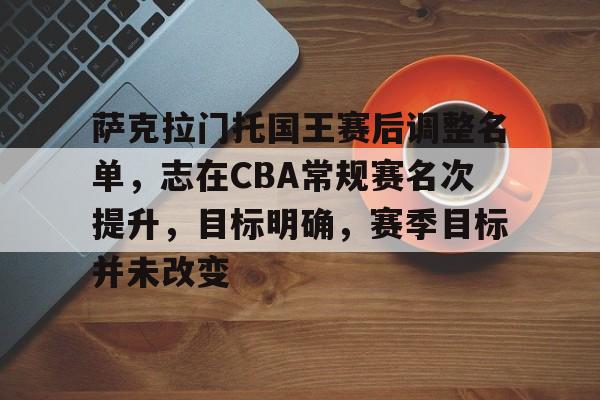 乐动官网-萨克拉门托国王赛后调整名单，志在CBA常规赛名次提升，目标明确，赛季目标并未改变的简单介绍