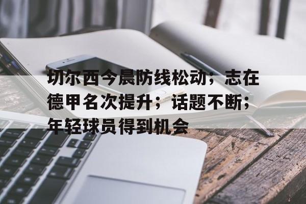 乐动体育-切尔西今晨防线松动；志在德甲名次提升；话题不断；年轻球员得到机会的简单介绍